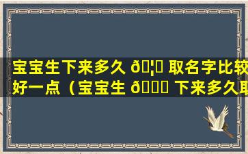 宝宝生下来多久 🦋 取名字比较好一点（宝宝生 🕊 下来多久取名字比较好一点儿）